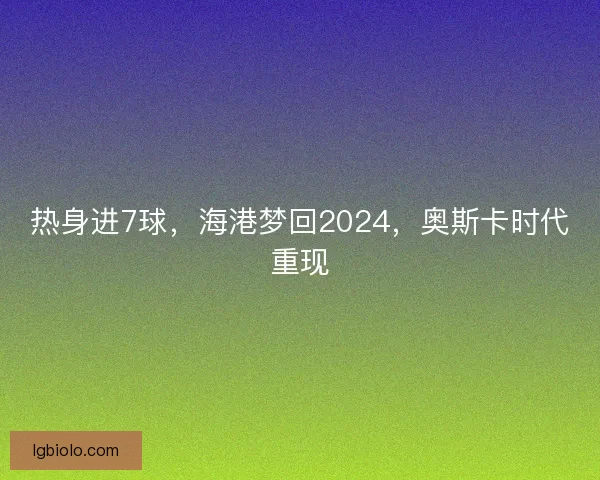 热身进7球，海港梦回2024，奥斯卡时代重现