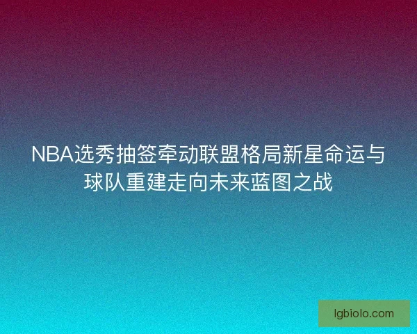 NBA选秀抽签牵动联盟格局新星命运与球队重建走向未来蓝图之战 NBA选秀抽签牵动联盟格局新星命运与球队重建走向未来蓝图之战