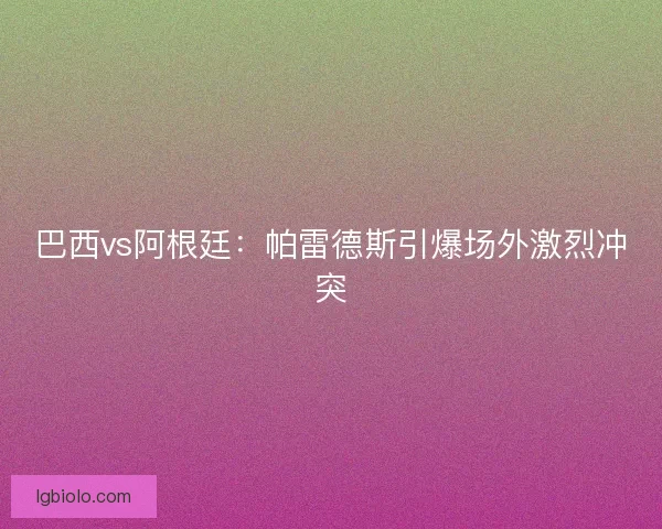巴西vs阿根廷：帕雷德斯引爆场外激烈冲突