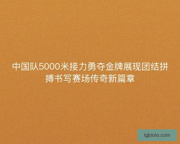 中国队5000米接力勇夺金牌展现团结拼搏书写赛场传奇新篇章
