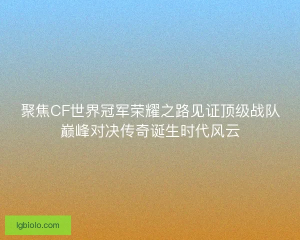 聚焦CF世界冠军荣耀之路见证顶级战队巅峰对决传奇诞生时代风云 聚焦CF世界冠军荣耀之路见证顶级战队巅峰对决传奇诞生时代风云