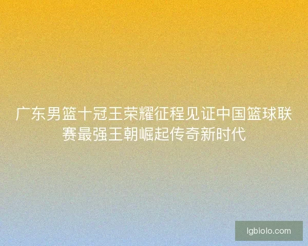 广东男篮十冠王荣耀征程见证中国篮球联赛最强王朝崛起传奇新时代