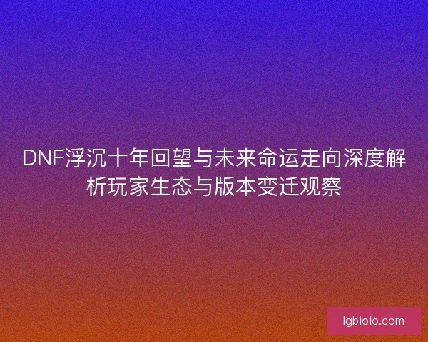 DNF浮沉十年回望与未来命运走向深度解析玩家生态与版本变迁观察