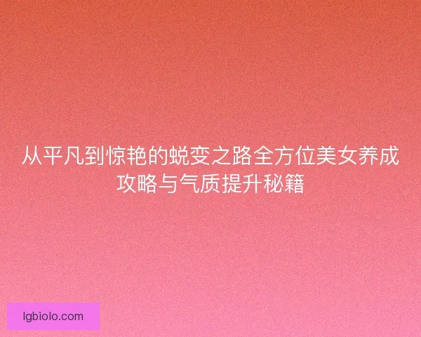 从平凡到惊艳的蜕变之路全方位美女养成攻略与气质提升秘籍