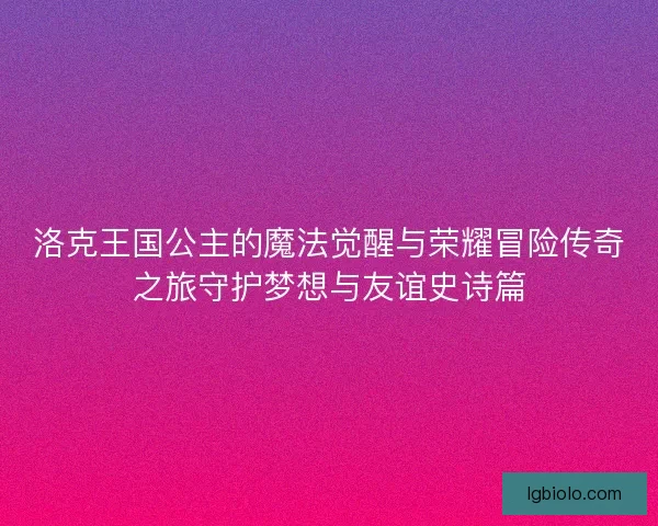 洛克王国公主的魔法觉醒与荣耀冒险传奇之旅守护梦想与友谊史诗篇
