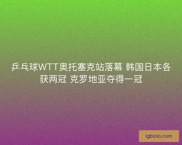 乒乓球WTT奥托塞克站落幕 韩国日本各获两冠 克罗地亚夺得一冠