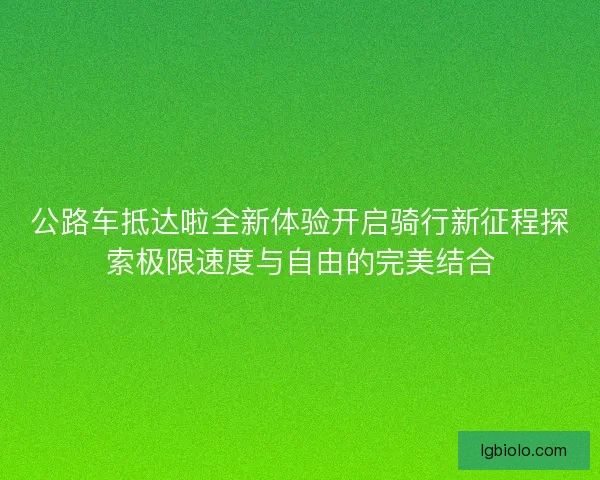 公路车抵达啦全新体验开启骑行新征程探索极限速度与自由的完美结合