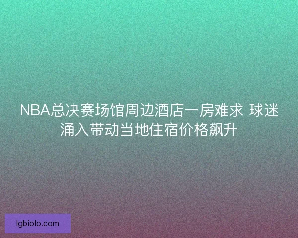 NBA总决赛场馆周边酒店一房难求 球迷涌入带动当地住宿价格飙升