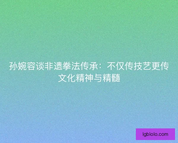 孙婉容谈非遗拳法传承:不仅传技艺更传文化精神与精髓 孙婉容谈非遗拳法传承:不仅传技艺更传文化精神与精髓