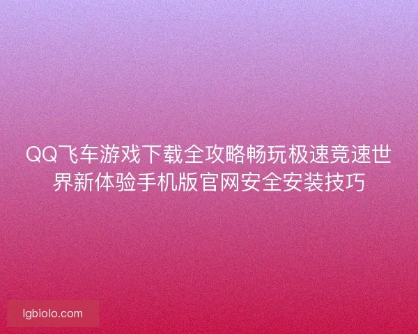 QQ飞车游戏下载全攻略畅玩极速竞速世界新体验手机版官网安全安装技巧