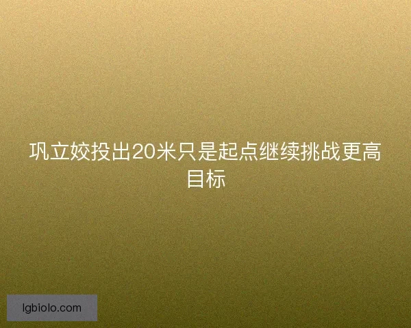 巩立姣投出20米只是起点继续挑战更高目标