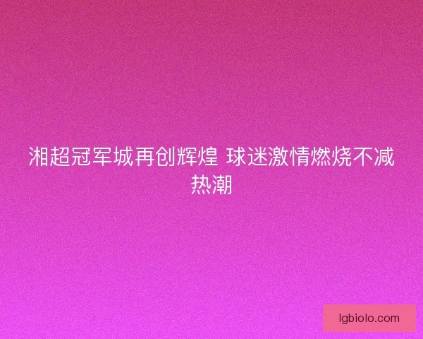湘超冠军城再创辉煌 球迷激情燃烧不减热潮 湘超冠军城再创辉煌 球迷激情燃烧不减热潮