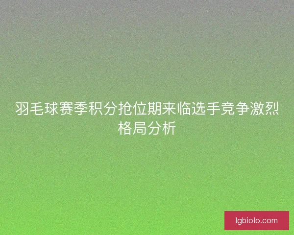 羽毛球赛季积分抢位期来临选手竞争激烈格局分析 羽毛球赛季积分抢位期来临选手竞争激烈格局分析