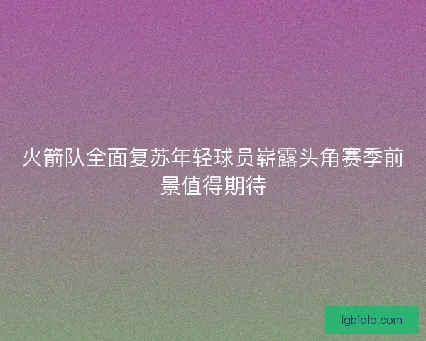 火箭队全面复苏年轻球员崭露头角赛季前景值得期待