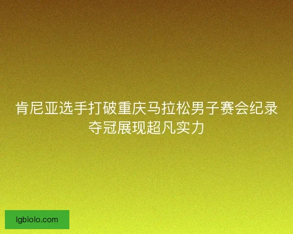 肯尼亚选手打破重庆马拉松男子赛会纪录夺冠展现超凡实力