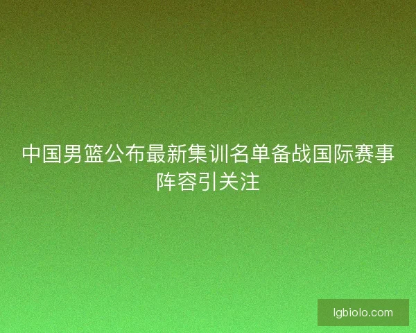 中国男篮公布最新集训名单备战国际赛事阵容引关注 中国男篮公布最新集训名单备战国际赛事阵容引关注