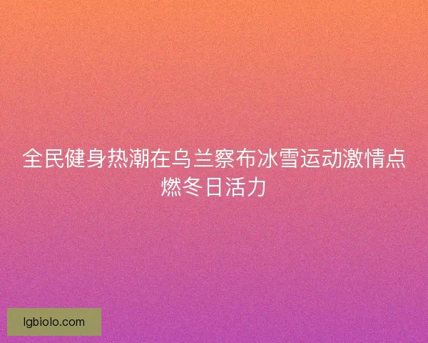 全民健身热潮在乌兰察布冰雪运动激情点燃冬日活力 全民健身热潮在乌兰察布冰雪运动激情点燃冬日活力