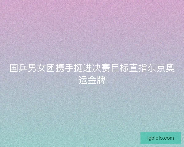 国乒男女团携手挺进决赛目标直指东京奥运金牌 国乒男女团携手挺进决赛目标直指东京奥运金牌