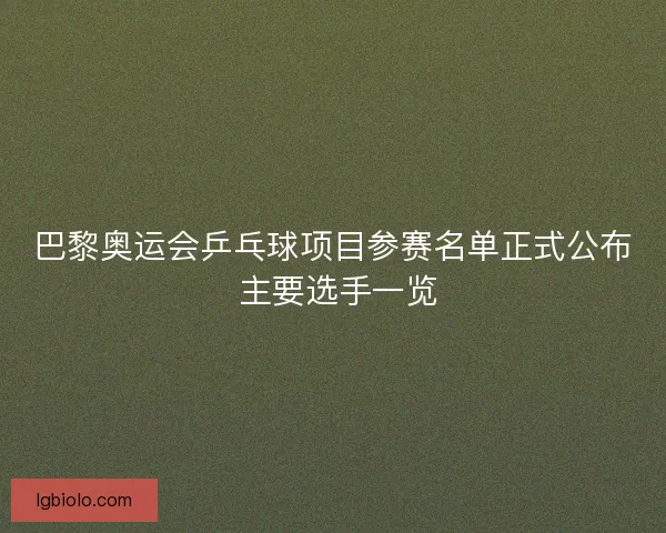 巴黎奥运会乒乓球项目参赛名单正式公布 主要选手一览 巴黎奥运会乒乓球项目参赛名单正式公布 主要选手一览