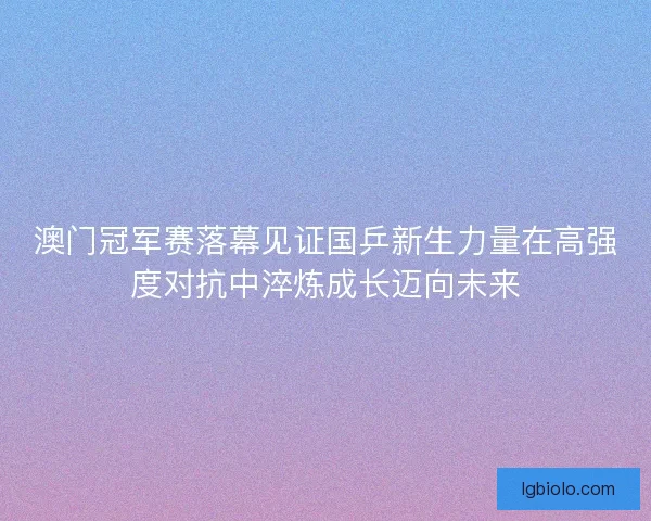 澳门冠军赛落幕见证国乒新生力量在高强度对抗中淬炼成长迈向未来 澳门冠军赛落幕见证国乒新生力量在高强度对抗中淬炼成长迈向未来