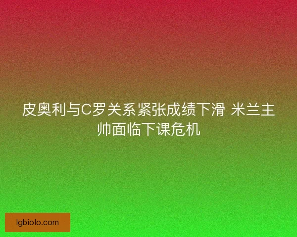 皮奥利与C罗关系紧张成绩下滑 米兰主帅面临下课危机 皮奥利与C罗关系紧张成绩下滑 米兰主帅面临下课危机