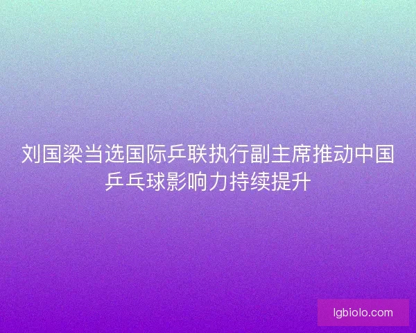 刘国梁当选国际乒联执行副主席推动中国乒乓球影响力持续提升